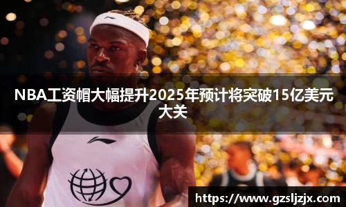 NBA工资帽大幅提升2025年预计将突破15亿美元大关