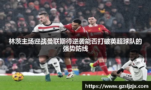 林茨主场迎战曼联期待逆袭能否打破英超球队的强势防线